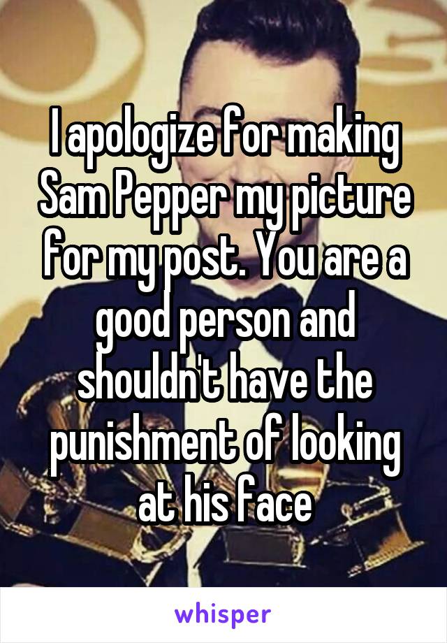 I apologize for making Sam Pepper my picture for my post. You are a good person and shouldn't have the punishment of looking at his face