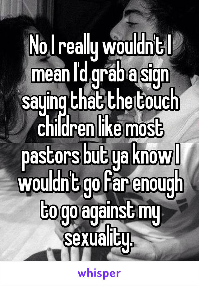 No I really wouldn't I mean I'd grab a sign saying that the touch children like most pastors but ya know I wouldn't go far enough to go against my sexuality. 