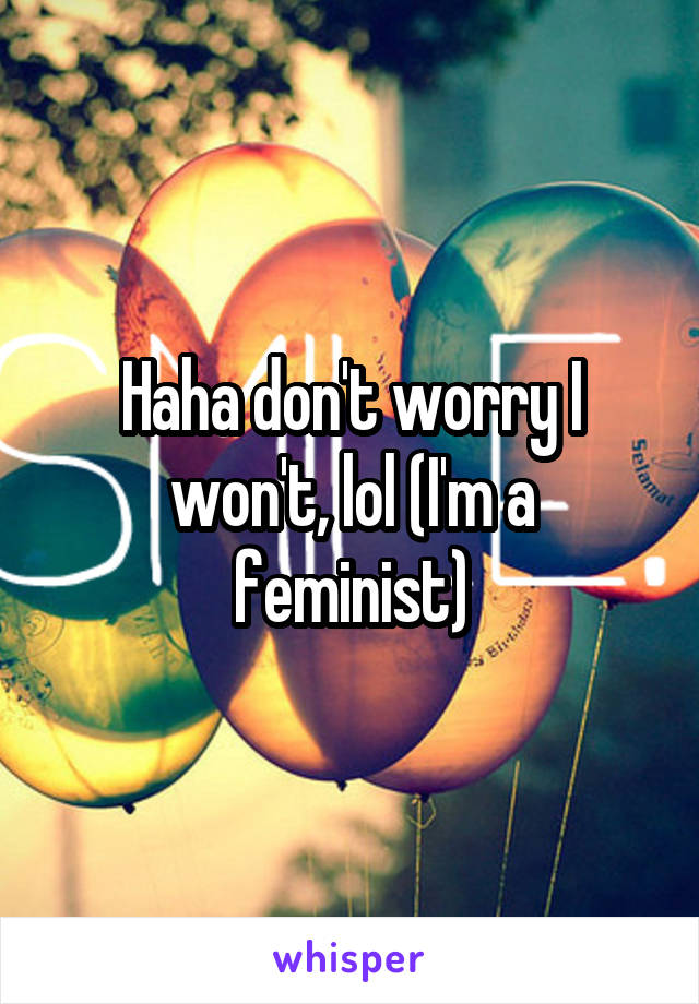 Haha don't worry I won't, lol (I'm a feminist)