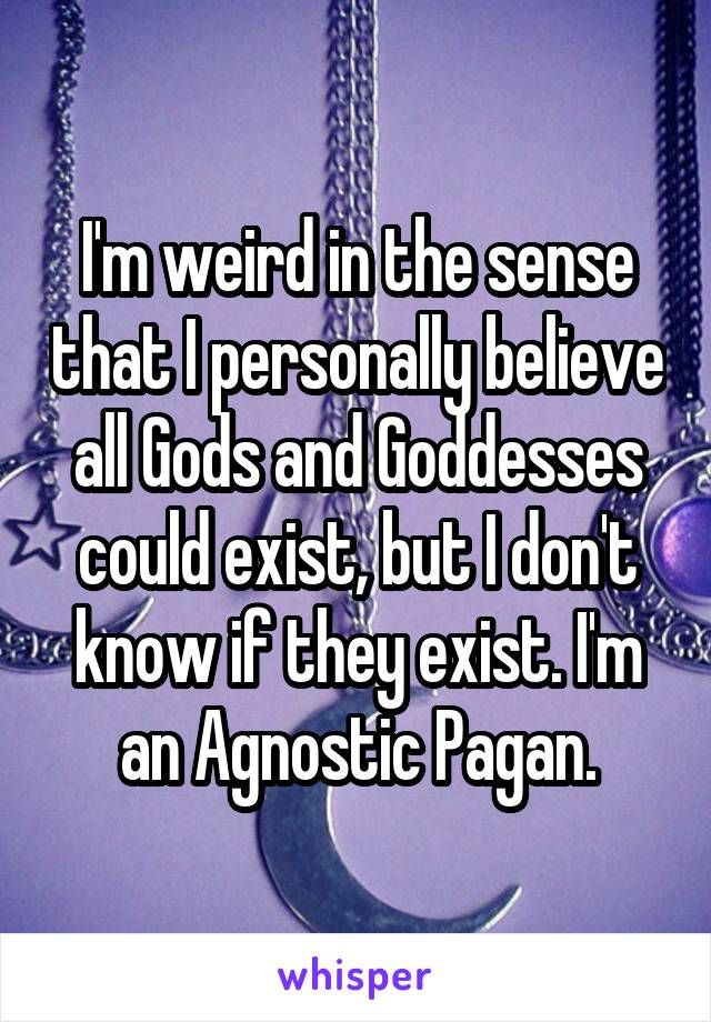 I'm weird in the sense that I personally believe all Gods and Goddesses could exist, but I don't know if they exist. I'm an Agnostic Pagan.