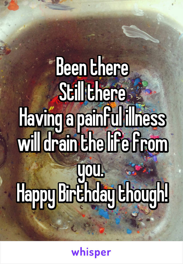 Been there
Still there
Having a painful illness will drain the life from you. 
Happy Birthday though!