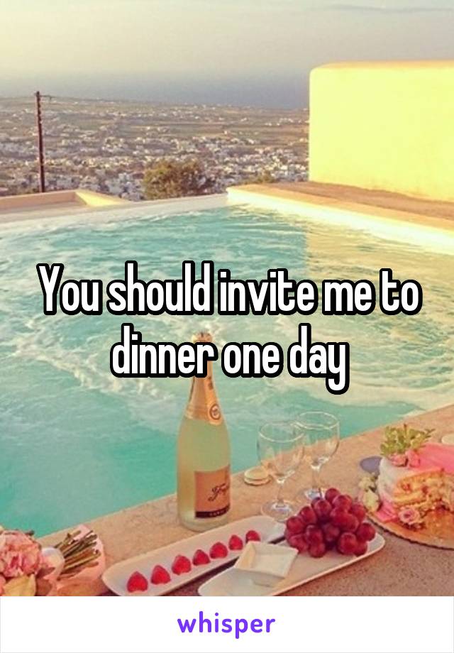 You should invite me to dinner one day