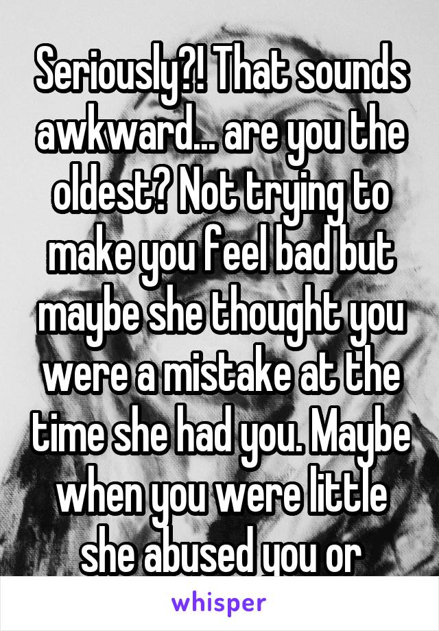 Seriously?! That sounds awkward... are you the oldest? Not trying to make you feel bad but maybe she thought you were a mistake at the time she had you. Maybe when you were little she abused you or