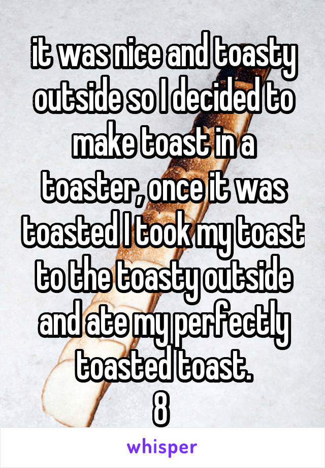 it was nice and toasty outside so I decided to make toast in a toaster, once it was toasted I took my toast to the toasty outside and ate my perfectly toasted toast.
8 