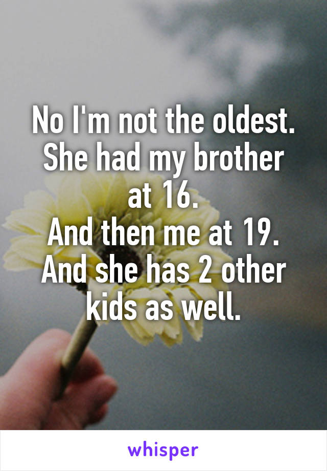 No I'm not the oldest.
She had my brother at 16.
And then me at 19.
And she has 2 other kids as well.
