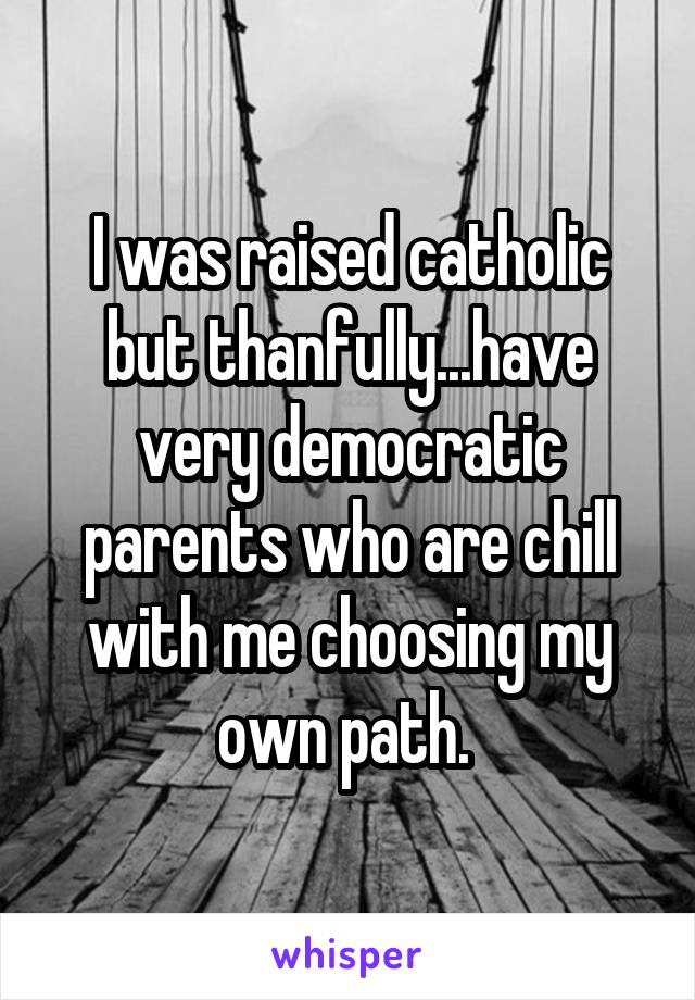 I was raised catholic but thanfully...have very democratic parents who are chill with me choosing my own path. 