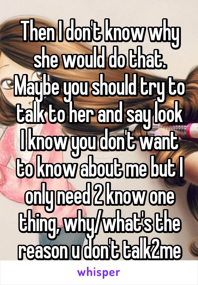 Then I don't know why she would do that. Maybe you should try to talk to her and say look I know you don't want to know about me but I only need 2 know one thing, why/what's the reason u don't talk2me