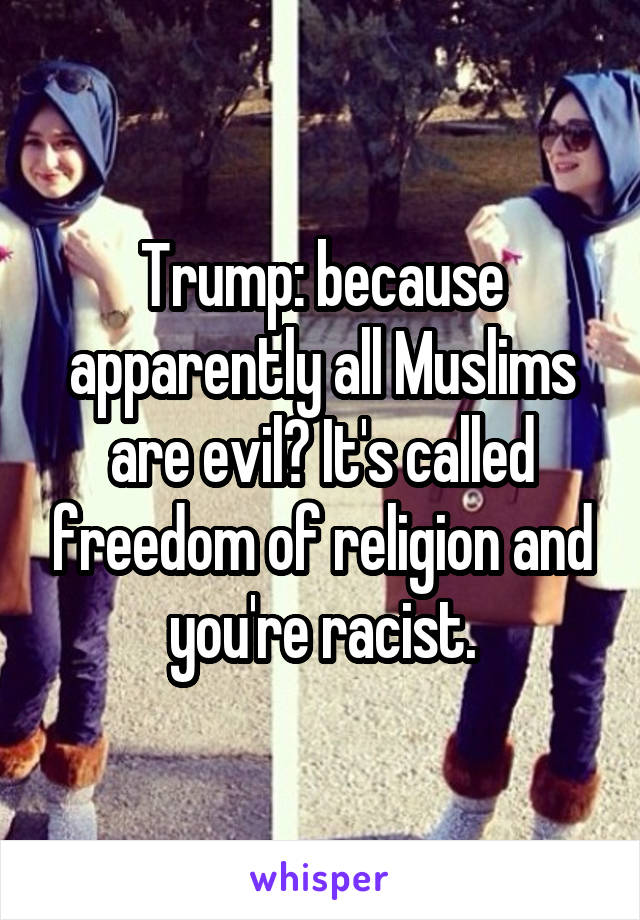 Trump: because apparently all Muslims are evil? It's called freedom of religion and you're racist.