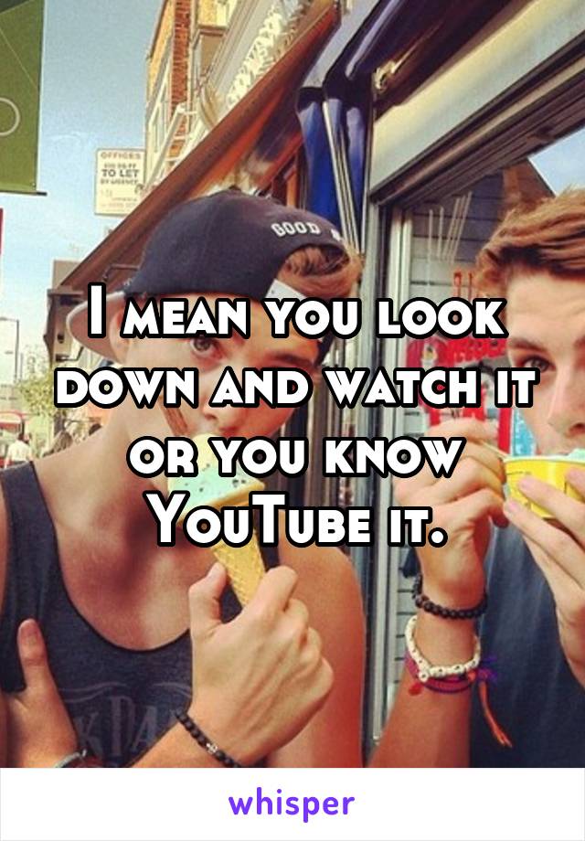 I mean you look down and watch it or you know YouTube it.