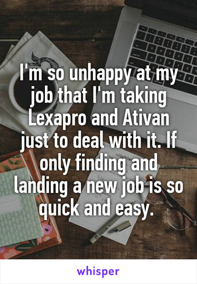 I'm so unhappy at my job that I'm taking Lexapro and Ativan just to deal with it. If only finding and landing a new job is so quick and easy. 