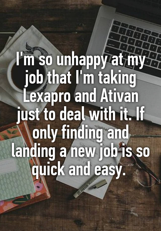 I'm so unhappy at my job that I'm taking Lexapro and Ativan just to deal with it. If only finding and landing a new job is so quick and easy. 