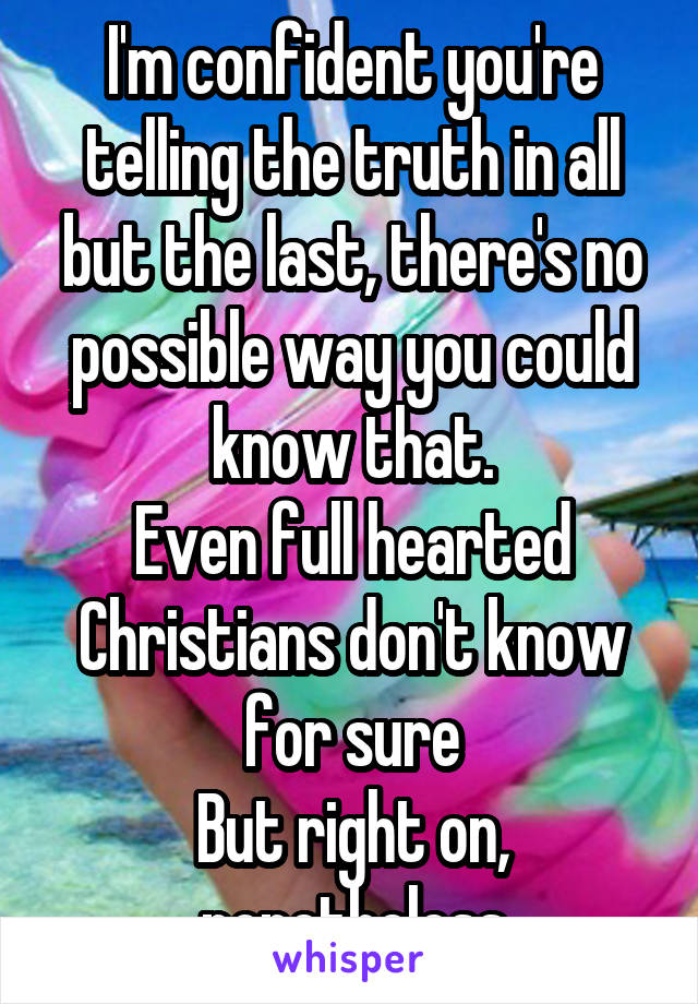 I'm confident you're telling the truth in all but the last, there's no possible way you could know that.
Even full hearted Christians don't know for sure
But right on, nonetheless