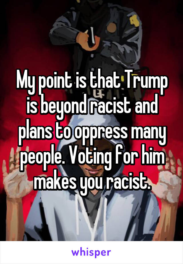 My point is that Trump is beyond racist and plans to oppress many people. Voting for him makes you racist.