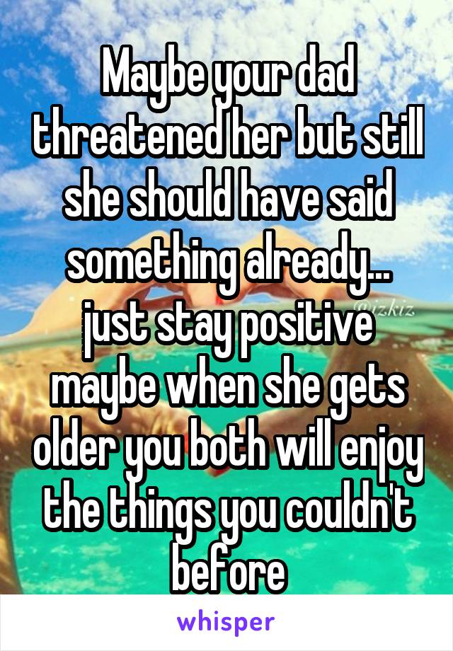 Maybe your dad threatened her but still she should have said something already... just stay positive maybe when she gets older you both will enjoy the things you couldn't before