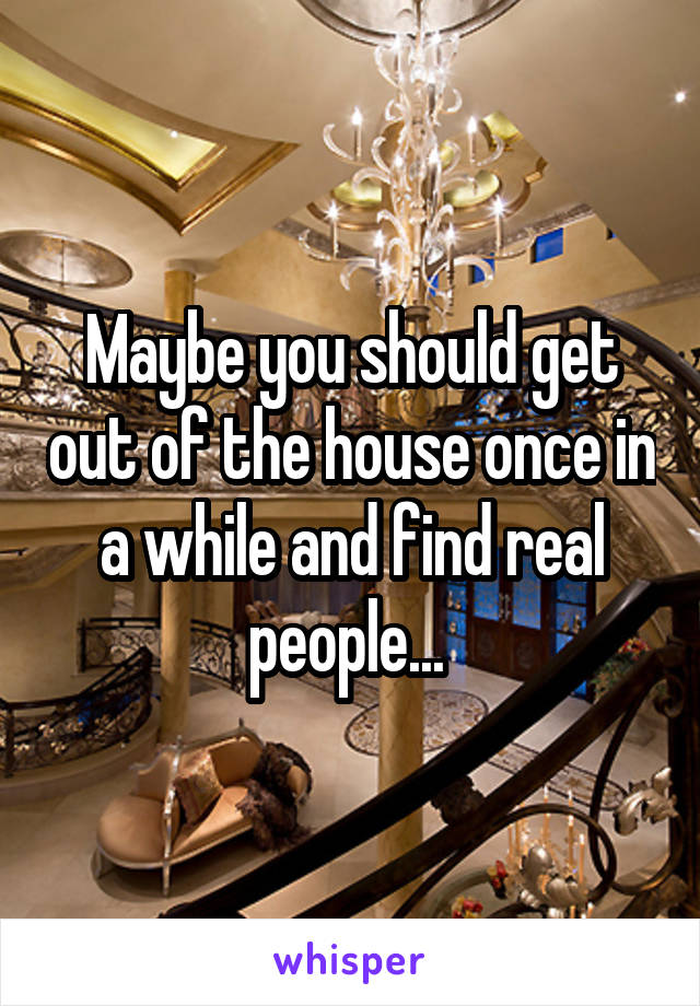 Maybe you should get out of the house once in a while and find real people... 