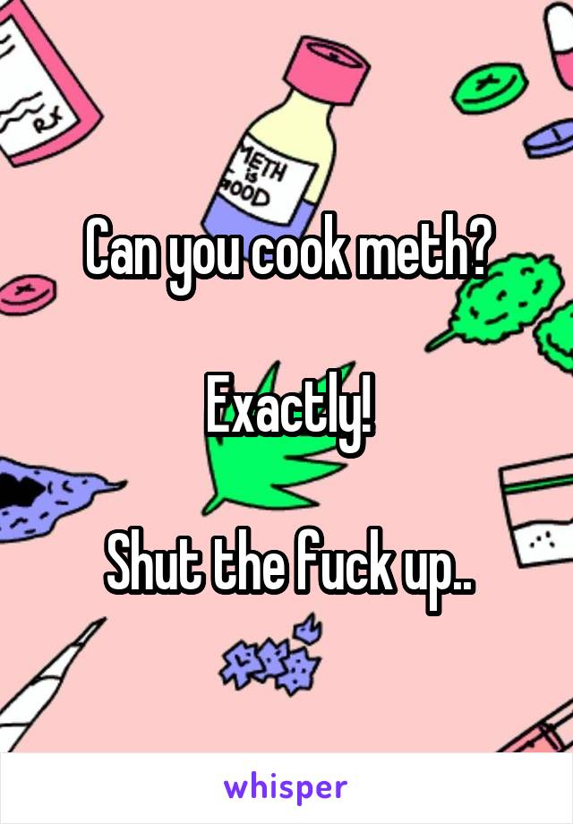 Can you cook meth?

Exactly!

Shut the fuck up..