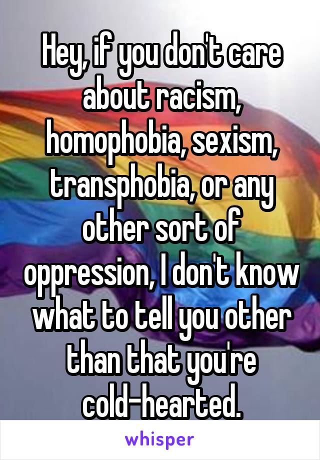 Hey, if you don't care about racism, homophobia, sexism, transphobia, or any other sort of oppression, I don't know what to tell you other than that you're cold-hearted.