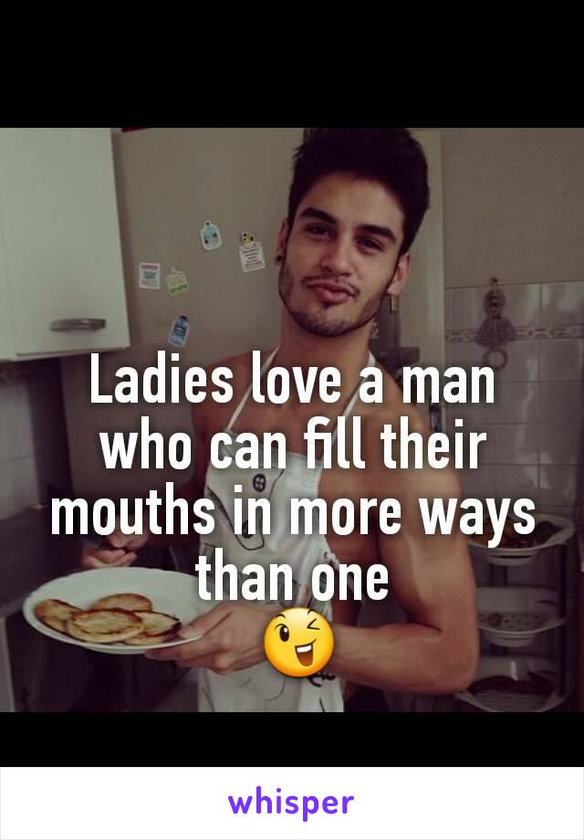 Ladies love a man who can fill their mouths in more ways than one
 😉