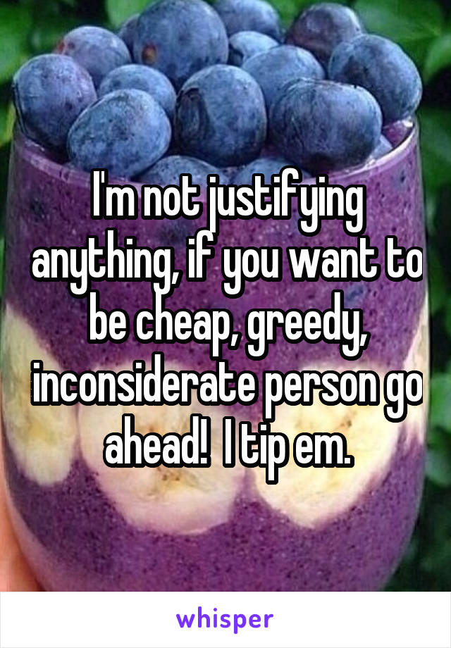 I'm not justifying anything, if you want to be cheap, greedy, inconsiderate person go ahead!  I tip em.