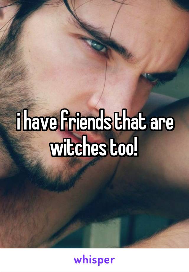 i have friends that are witches too! 