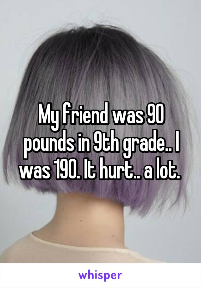 My friend was 90 pounds in 9th grade.. I was 190. It hurt.. a lot. 