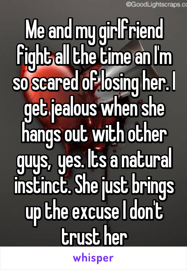 Me and my girlfriend fight all the time an I'm so scared of losing her. I get jealous when she hangs out with other guys,  yes. Its a natural instinct. She just brings up the excuse I don't trust her