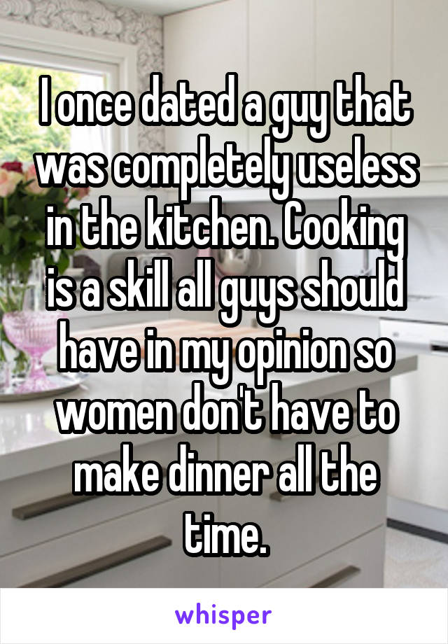 I once dated a guy that was completely useless in the kitchen. Cooking is a skill all guys should have in my opinion so women don't have to make dinner all the time.