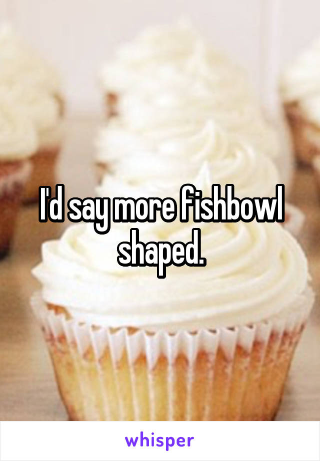 I'd say more fishbowl shaped.