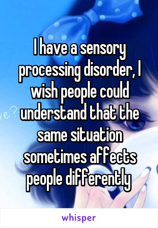I have a sensory processing disorder, I wish people could understand that the same situation sometimes affects people differently 