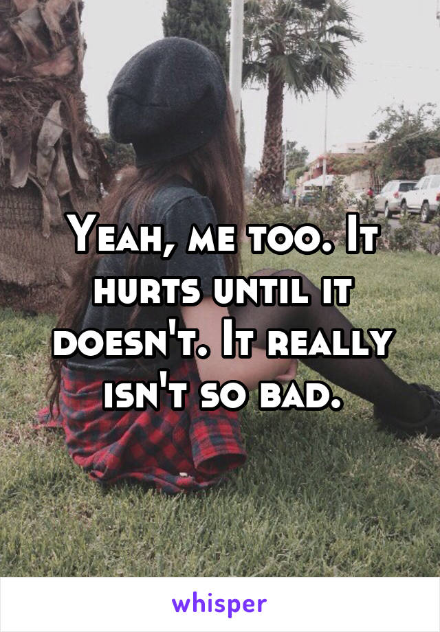 Yeah, me too. It hurts until it doesn't. It really isn't so bad.