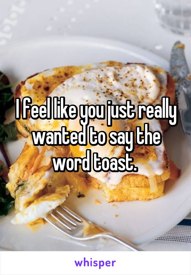 I feel like you just really wanted to say the word toast. 