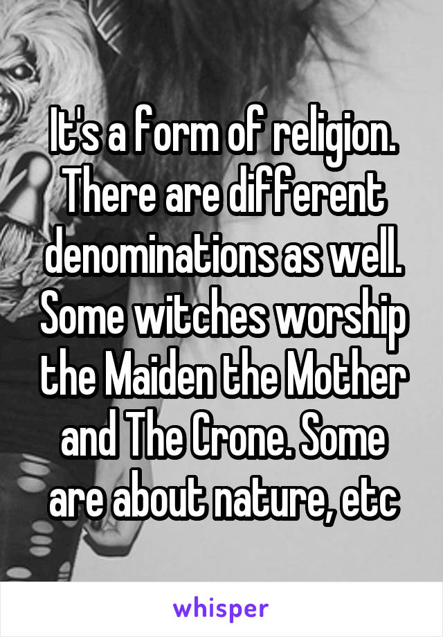 It's a form of religion. There are different denominations as well. Some witches worship the Maiden the Mother and The Crone. Some are about nature, etc