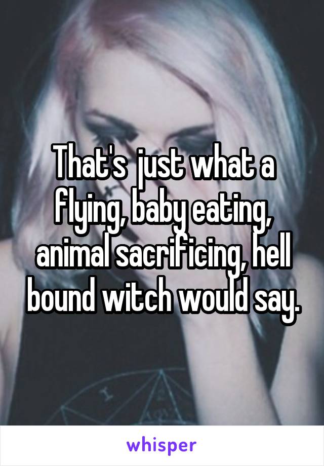 That's  just what a flying, baby eating, animal sacrificing, hell bound witch would say.