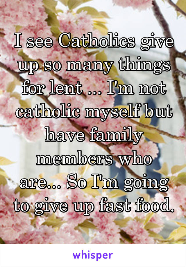 I see Catholics give up so many things for lent ... I'm not catholic myself but have family members who are... So I'm going to give up fast food. 