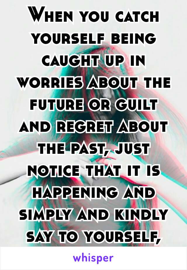 When you catch yourself being caught up in worries about the future or guilt and regret about the past, just notice that it is happening and simply and kindly say to yourself, “Come back.” 