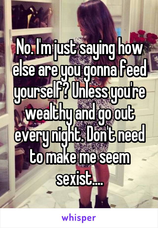 No. I'm just saying how else are you gonna feed yourself? Unless you're wealthy and go out every night. Don't need to make me seem sexist....