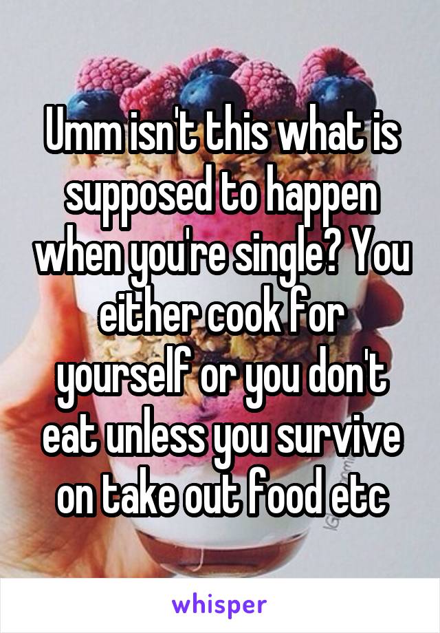 Umm isn't this what is supposed to happen when you're single? You either cook for yourself or you don't eat unless you survive on take out food etc