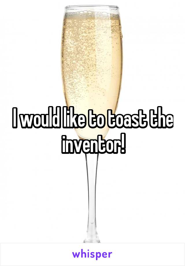 I would like to toast the inventor!