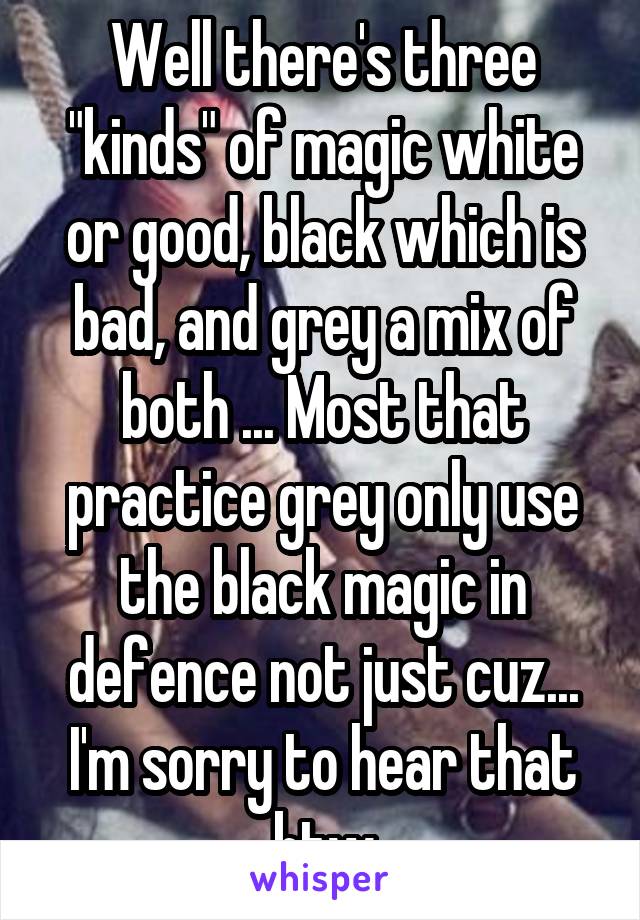 Well there's three "kinds" of magic white or good, black which is bad, and grey a mix of both ... Most that practice grey only use the black magic in defence not just cuz... I'm sorry to hear that btw