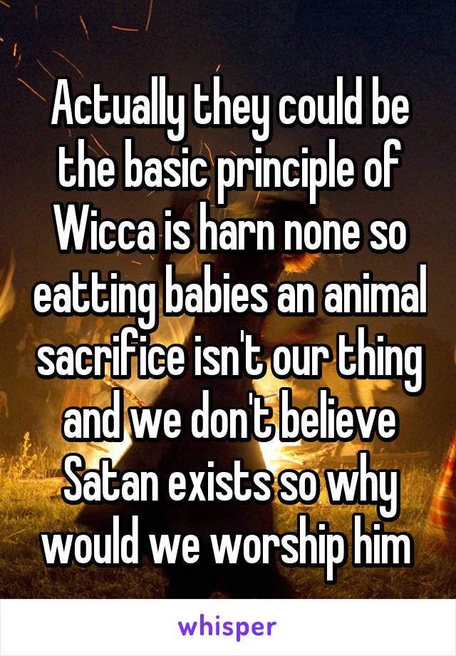 Actually they could be the basic principle of Wicca is harn none so eatting babies an animal sacrifice isn't our thing and we don't believe Satan exists so why would we worship him 