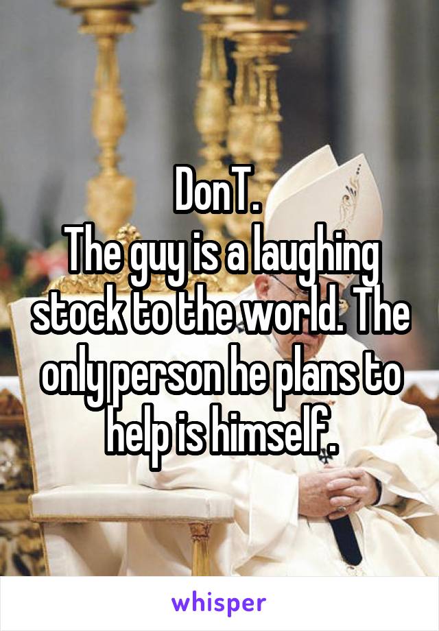 DonT. 
The guy is a laughing stock to the world. The only person he plans to help is himself.