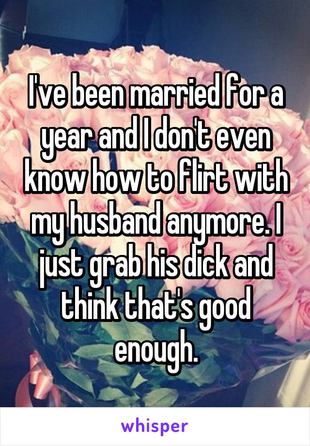 I've been married for a year and I don't even know how to flirt with my husband anymore. I just grab his dick and think that's good enough.