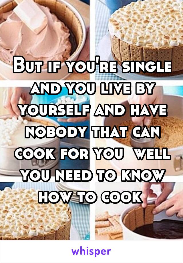 But if you're single and you live by yourself and have nobody that can cook for you  well you need to know how to cook 