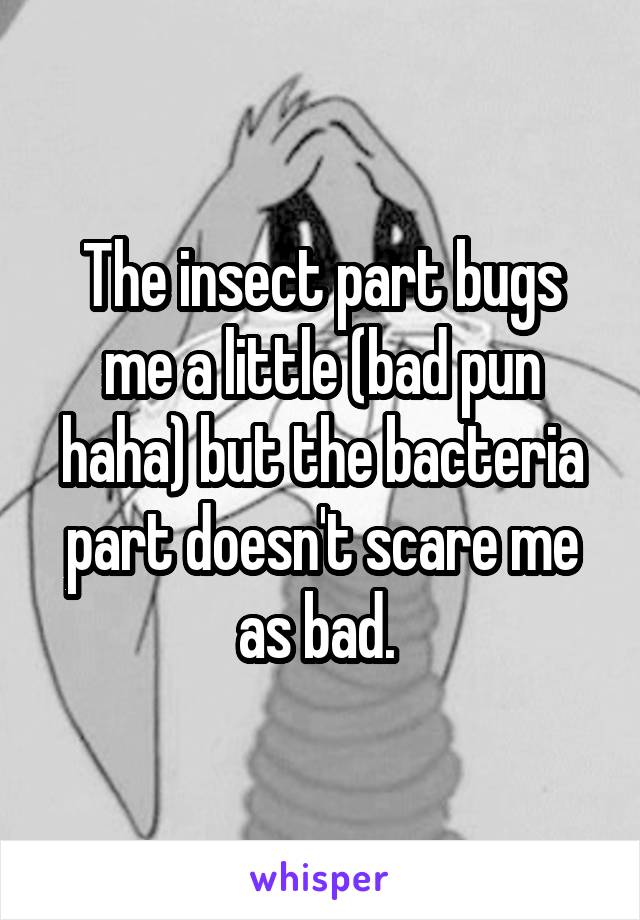 The insect part bugs me a little (bad pun haha) but the bacteria part doesn't scare me as bad. 