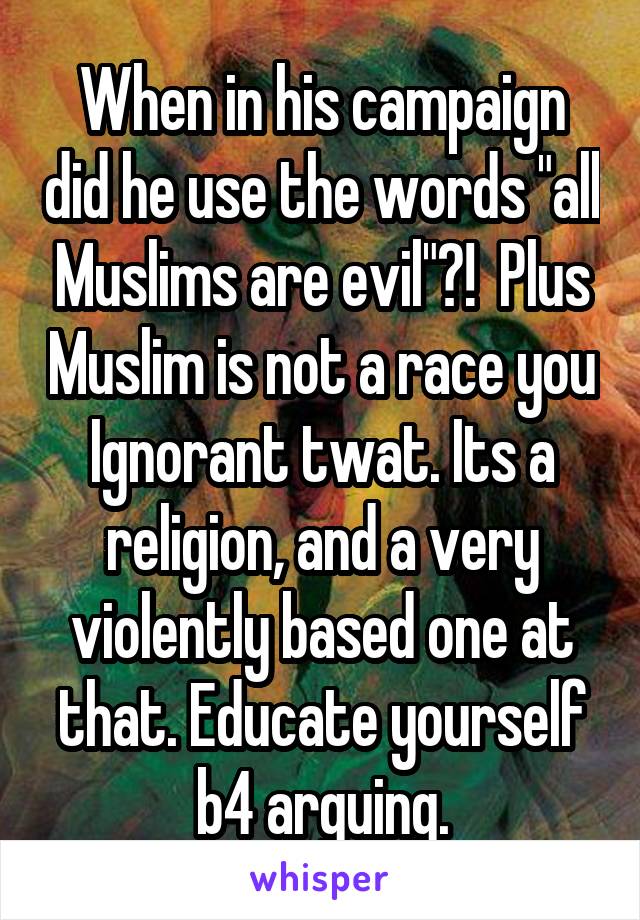 When in his campaign did he use the words "all Muslims are evil"?!  Plus Muslim is not a race you Ignorant twat. Its a religion, and a very violently based one at that. Educate yourself b4 arguing.