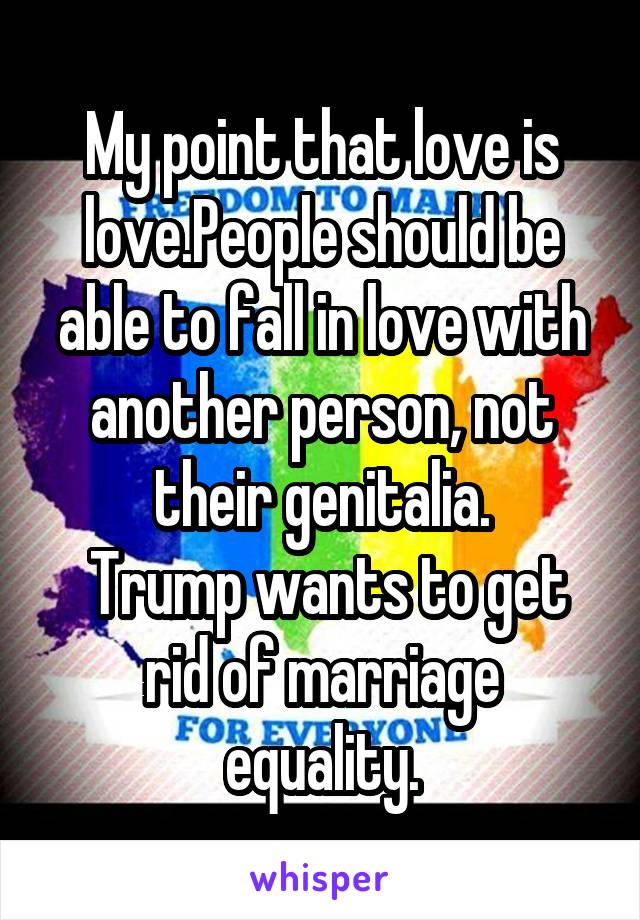 My point that love is love.People should be able to fall in love with another person, not their genitalia.
 Trump wants to get rid of marriage equality.