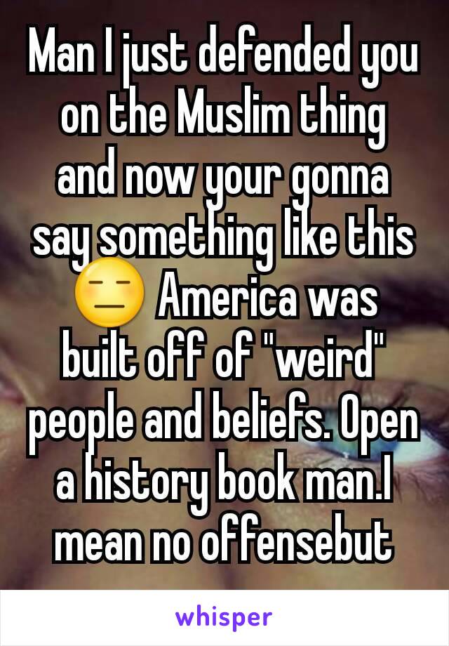 Man I just defended you on the Muslim thing and now your gonna say something like this 😑 America was built off of "weird" people and beliefs. Open a history book man.I mean no offensebut openyoureyes