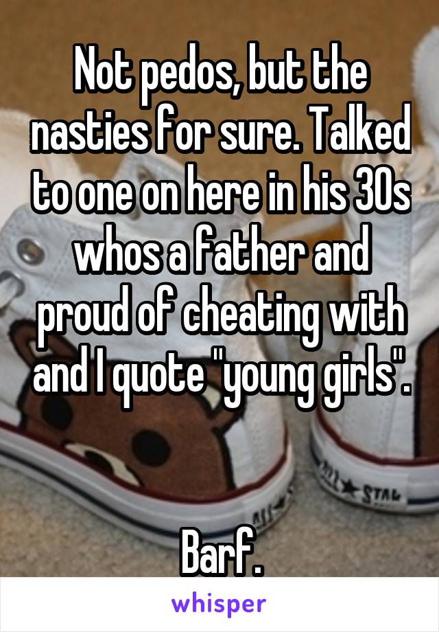 Not pedos, but the nasties for sure. Talked to one on here in his 30s whos a father and proud of cheating with and I quote "young girls". 

Barf.