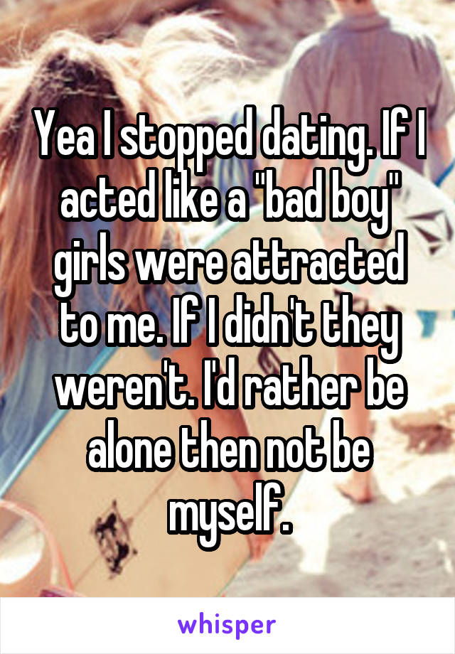 Yea I stopped dating. If I acted like a "bad boy" girls were attracted to me. If I didn't they weren't. I'd rather be alone then not be myself.