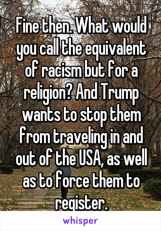 Fine then. What would you call the equivalent of racism but for a religion? And Trump wants to stop them from traveling in and out of the USA, as well as to force them to register.